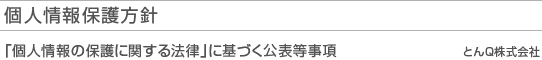 個人情報保護方針 「個人情報の保護に関する法律」に基づく公表等事項 とんQ株式会社
