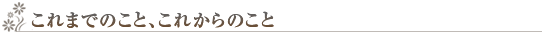 これまでのこと、これからのこと